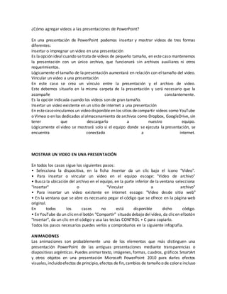 ¿Cómo agregar videos a las presentaciones de PowerPoint?
En una presentación de PowerPoint podemos insertar y mostrar videos de tres formas
diferentes:
Insertar o impregnar un video en una presentación
Es la opción ideal cuando se trata de videos de pequeño tamaño, en este caso mantenemos
la presentación con un único archivo, que funcionará sin archivos auxiliares ni otros
requerimientos.
Lógicamente el tamaño de la presentación aumentará en relación con el tamaño del video.
Vincular un video a una presentación
En este caso se crea un vínculo entre la presentación y el archivo de video.
Este debemos situarlo en la misma carpeta de la presentación y será necesario que la
acompañe constantemente.
Es la opción indicada cuando los videos son de gran tamaño.
Insertar un video existente en un sitio de internet a una presentación
En estecasovinculamos un video disponible en los sitios decompartir videos como YouTube
o Vimeo o en los dedicados alalmacenamiento de archivos como Dropbox, GoogleDrive, sin
tener que descargarlo a nuestro equipo.
Lógicamente el video se mostrará solo si el equipo donde se ejecuta la presentación, se
encuentra conectado a internet.
MOSTRAR UN VIDEO EN UNA PRESENTACIÓN
En todos los casos sigue los siguientes pasos:
• Selecciona la dispositiva, en la ficha Insertar da un clic bajo el icono "Video".
• Para insertar o vincular un video en el equipo escoge: "Video de archivo"
• Busca la ubicación del archivo en el equipo, en la parte inferior de la ventana selecciona:
"Insertar" o "Vincular a archivo"
• Para insertar un video existente en internet escoge: "Video desde sitio web"
• En la ventana que se abre es necesario pegar el código que se ofrece en la página web
original.
En todos los casos no está disponible dicho código.
• En YouTube da un clicen elbotón "Compartir" situado debajo del vídeo, da clicen elbotón
"Insertar", da un clic en el código y usa las teclas CONTROL + C para copiarlo.
Todos los pasos necesarios puedes verlos y comprobarlos en la siguiente infografía.
ANIMACIONES
Las animaciones son probablemente uno de los elementos que más distinguen una
presentación PowerPoint de las antiguas presentaciones mediante transparencias o
diapositivas argénticas. Puedes animar texto, imágenes, formas, cuadros, gráficos SmartArt
y otros objetos en una presentación Microsoft PowerPoint 2010 para darles efectos
visuales,incluidoefectos de principio, efectos de fin, cambios de tamaño o de color e incluso
 