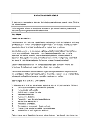 LA DIDÁCTICA UNIVERSITARIA
A continuación compartan el resumen del trabajo que empezamos en aula con la Técnica
del rompecabezas.
Cada integrante, explica un aspecto de la docencia que debería cambiar para diseñar
sesiones aprendizaje centradas en el estudiante.
Elva Reyes:
Definición de Didáctica
La didáctica es ese campo de conocimientos de investigaciones, de propuestas teóricas y
prácticas que se centran sobre todo en los procesos de enseñanza y aprendizaje: cómo
estudiarlos, como llevarlos a la práctica, cómo mejorar todo el proceso.
La didáctica general es la ciencia que explica y aplica lo relacionado con la enseñanza
como tarea intencional y sistemática y como la estrategia expedita para lograr la
formación del hombre. Además, incluye atender responsable y científicamente el
desarrollo de sus potencialidades, entre ellas el pensamiento, inteligencia y creatividad,
sin olvidar la inserción y realización del hombre en su universo sociocultural.
Las didácticas especializadas son campos específicos para explicar lo relativo a la
enseñanza de cada ciencia en particular o de un nivel educativo.
La didáctica universitaria es una didáctica especial comprometida con lo significativo de
los aprendizajes del futuro profesional, con su desarrollo personal y con el potencial de su
inteligencia en función de las exigencias del contexto socio – político.
Los Campos de la Didáctica Universitaria
Los campos de la didáctica son aquellos objetos de estudio vinculados al aula. Ellos son:
1 Enseñanza universitaria, como función primordial.
2 Formación del profesorado.
3 Dinámica sociocultural del aula.
4 Ambiente universitaria.
5 Investigación didáctica.
6 Producción y usos de materiales didácticos.
7 Recursos de la enseñanza.
8 Proceso de aprendizaje.
9 Estrategias de enseñanza y de aprendizaje.
10 Evaluación de la enseñanza y de los aprendizajes.
11 Planificación de todo el proceso didáctico.
Es Es importante que el docente universitario utilice sistemas y técnicas de cómo hacer más
 