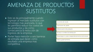 AMENAZA DE PRODUCTOS
SUSTITUTOS
 Esto se da principalmente cuando
ingresan al mercado sustitutos con
tecnología mas avanzada, lo que
les permitirá reducir los costos de
sus productos y da como
consecuencia la reducción de
ingresos de la empresa.
 Porter hace mención a seis barreras
de entrada que darán como
resultado una empresa mas
competitiva.
Economía de escala
Inversiones de capital
Diferenciación del producto
Accesos a canales de distribución
Desventaja en costos independientemente de la escala
Política gubernamental
 