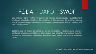 FODA – DAFO – SWOT
Los análisis FODA y DAFO involucran los mismos pasos básicos y probablemente
produzcan resultados similares. Sin embargo, el orden en que los gerentes piensan
acerca de las fortalezas, debilidades, amenazas y oportunidades tiene un impacto en la
dirección del análisis.
Michael Watkins de "Harvard Business Review"
Sostiene que el hecho de centrarse en las amenazas y oportunidades primero
conduce a discusiones productivas sobre lo que está pasando en el entorno externo,
en lugar de enredarse en discusiones abstractas sobre en qué una empresa es buena
o mala.
 