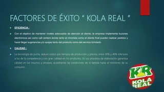 FACTORES DE ÉXITO “ KOLA REAL ”
 EFICIENCIA :
 Con el objetivo de mantener niveles adecuados de atención al cliente, la empresa implementa buzones
electrónicos así como call centers donde tanto el minorista como el cliente final pueden realizar pedidos y
hacer llegar sugerencias y/o quejas tanto del producto como del servicio brindado.
 CALIDAD :
 La tecnología de punta, reduce costos por tiempos de producción y precios: entre 30% y 40% inferiores
a los de la competencia y con gran calidad en los productos. En sus procesos de elaboración garantiza
calidad en los insumos y envases, acreditando las condiciones de la bebida hasta el momento de su
consumo.
 