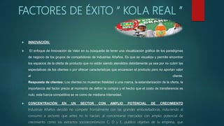 FACTORES DE ÉXITO “ KOLA REAL ”
 INNOVACIÓN:
 El enfoque de Innovación de Valor en su búsqueda de tener una visualización gráfica de los paradigmas
de negocio de los grupos de competidores de Industrias Añaños. Es que se visualiza y permite encontrar
los espacios de la oferta de producto que no están siendo atendidos debidamente ya sea por no cubrir las
expectativas de los clientes o por ofrecer características que encarecen el producto pero no aportan valor
al cliente.
Respuesta de clientes: Los clientes no muestran fidelidad a una marca, la estandarización de la oferta, la
importancia del factor precio al momento de definir la compra y el hecho que el costo de transferencia es
nulo, esta fuerza competitiva se ve como de mediana intensidad.
 CONCENTRACIÓN EN UN SECTOR CON AMPLIO POTENCIAL DE CRECIMIENTO
Industrias Añaños decidió no competir frontalmente con las grandes embotelladoras, induciendo al
consumo a sectores que antes no lo hacían, al concentrarse mercados con amplio potencial de
crecimiento como los extractos socioeconómicos C, D y E, publico objetivo de la empresa, que
 