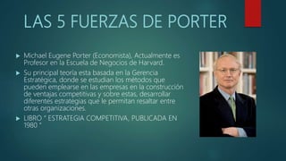 LAS 5 FUERZAS DE PORTER
 Michael Eugene Porter (Economista), Actualmente es
Profesor en la Escuela de Negocios de Harvard.
 Su principal teoría esta basada en la Gerencia
Estratégica, donde se estudian los métodos que
pueden emplearse en las empresas en la construcción
de ventajas competitivas y sobre estas, desarrollar
diferentes estrategias que le permitan resaltar entre
otras organizaciones.
 LIBRO “ ESTRATEGIA COMPETITIVA, PUBLICADA EN
1980 “
 