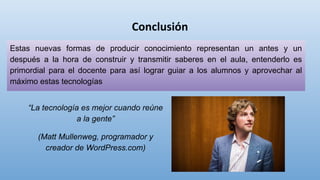Estas nuevas formas de producir conocimiento representan un antes y un
después a la hora de construir y transmitir saberes en el aula, entenderlo es
primordial para el docente para así lograr guiar a los alumnos y aprovechar al
máximo estas tecnologías
“La tecnología es mejor cuando reúne
a la gente”
(Matt Mullenweg, programador y
creador de WordPress.com)
 