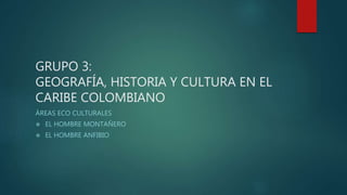 GRUPO 3:
GEOGRAFÍA, HISTORIA Y CULTURA EN EL
CARIBE COLOMBIANO
ÁREAS ECO CULTURALES
 EL HOMBRE MONTAÑERO
 EL HOMBRE ANFIBIO
 