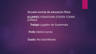 Escuela normal de educacion fisica
ALUMNO: YONATHAN STEVEN TÚMIN
ZÚÑIGA
Trabajo: jugador de Guatemala
Profe: Melvin torres
Grado: 4to bachillerato
 