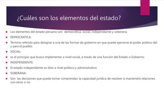 ¿Cuáles son los elementos del estado?
 Los elementos del estado peruano son democrática, social, independiente y soberana.
 DEMOCRATICA:
 Término referido para designar a una de las formas de gobierno en que puede ejercerse el poder político del
y para el pueblo.
 SOCIAL:
 es el principio que busca implementar a nivel social, a través de una función del Estado o Gobierno.
 INDEPENDIENTE:
 El estado independiente es libre a nivel político y administrativo
 SOBERANA:
 Son las decisiones que pueda tomar comprendan la capacidad jurídica de resolver si mantendrá relaciones
con otros o no
 