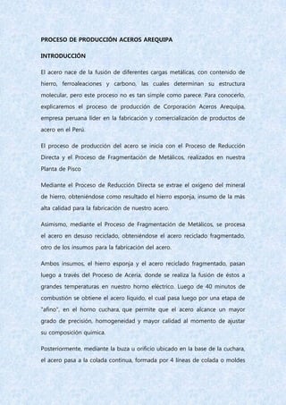 PROCESO DE PRODUCCIÓN ACEROS AREQUIPA
INTRODUCCIÓN
El acero nace de la fusión de diferentes cargas metálicas, con contenido de
hierro, ferroaleaciones y carbono, las cuales determinan su estructura
molecular, pero este proceso no es tan simple como parece. Para conocerlo,
explicaremos el proceso de producción de Corporación Aceros Arequipa,
empresa peruana líder en la fabricación y comercialización de productos de
acero en el Perú.
El proceso de producción del acero se inicia con el Proceso de Reducción
Directa y el Proceso de Fragmentación de Metálicos, realizados en nuestra
Planta de Pisco
Mediante el Proceso de Reducción Directa se extrae el oxígeno del mineral
de hierro, obteniéndose como resultado el hierro esponja, insumo de la más
alta calidad para la fabricación de nuestro acero.
Asimismo, mediante el Proceso de Fragmentación de Metálicos, se procesa
el acero en desuso reciclado, obteniéndose el acero reciclado fragmentado,
otro de los insumos para la fabricación del acero.
Ambos insumos, el hierro esponja y el acero reciclado fragmentado, pasan
luego a través del Proceso de Acería, donde se realiza la fusión de éstos a
grandes temperaturas en nuestro horno eléctrico. Luego de 40 minutos de
combustión se obtiene el acero líquido, el cual pasa luego por una etapa de
"afino", en el horno cuchara, que permite que el acero alcance un mayor
grado de precisión, homogeneidad y mayor calidad al momento de ajustar
su composición química.
Posteriormente, mediante la buza u orificio ubicado en la base de la cuchara,
el acero pasa a la colada continua, formada por 4 líneas de colada o moldes
 