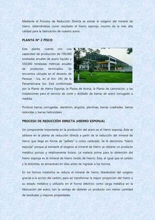 Mediante el Proceso de Reducción Directa se extrae el oxígeno del mineral de
hierro, obteniéndose como resultado el hierro esponja, insumo de la más alta
calidad para la fabricación de nuestro acero.
PLANTA Nº 2 PISCO
Esta planta, cuenta con una
capacidad de producción de 700,000
toneladas anuales de acero líquido y
550,000 toneladas métricas anuales
de productos terminados. Se
encuentra ubicada en el desierto de
Paracas - Ica, en el Km. 241 de la
Panamericana Sur. Está conformada
por la Planta de Hierro Esponja, la Planta de Acería, la Planta de Laminación, y las
instalaciones para el servicio de corte y doblado de barras de acero corrugado a
medida.
Produce barras corrugadas, alambrón, ángulos, plantinas, barras cuadradas, barras
redondas y barras helicoidales
PROCESO DE REDUCCIÓN DIRECTA (HIERRO ESPONJA)
Un componente importante en la producción del acero es el hierro esponja. Este se
obtiene en la planta de reducción directa a partir de la reducción del mineral de
hierro que llega en forma de "pellets" o como calibrado. Se le denomina "hierro
esponja" porque al extraerle el oxígeno al mineral de hierro se obtiene un producto
metálico poroso y relativamente liviano. La materia prima para la obtención del
hierro esponja es el mineral de hierro (óxido de hierro). Este, al igual que el carbón
y la dolomita, se almacenan en silos antes de ingresar a los hornos.
En los hornos rotatorios se reduce el mineral de hierro, liberándolo del oxígeno
gracias a la acción del carbón, para así transformar la mayor proporción del hierro a
su estado metálico y utilizarlo en el horno eléctrico como carga metálica en la
fabricación del acero, con la ventaja de obtener un producto con menor cantidad
de residuales y mejores propiedades.
 