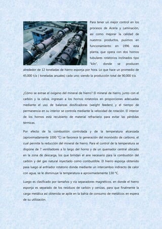 Para tener un mejor control en los
procesos de Acería y Laminación,
así como mejorar la calidad de
nuestros productos, pusimos en
funcionamiento en 1996 esta
planta, que opera con dos hornos
tubulares rotatorios inclinados tipo
"kiln", donde se producen
alrededor de 12 toneladas de hierro esponja por hora. Lo que hace un promedio de
45,000 t/a ( toneladas anuales) cada uno; siendo la producción total de 90,000 t/a.
¿Cómo se extrae el oxígeno del mineral de hierro? El mineral de hierro, junto con el
carbón y la caliza, ingresan a los hornos rotatorios en proporciones adecuadas
mediante el uso de balanzas dosificadoras (weight feeders) y el tiempo de
permanencia en su interior se controla mediante la velocidad de rotación. El interior
de los hornos está recubierto de material refractario para evitar las pérdidas
térmicas.
Por efecto de la combustión controlada y de la temperatura alcanzada
(aproximadamente 1000 °C) se favorece la generación del monóxido de carbono, el
cual permite la reducción del mineral de hierro. Para el control de la temperatura se
dispone de 7 ventiladores a lo largo del horno y de un quemador central ubicado
en la zona de descarga, los que brindan el aire necesario para la combustión del
carbón y del gas natural inyectado como combustible. El hierro esponja obtenido
pasa luego al enfriador rotatorio donde mediante un intercambio indirecto de calor
con agua, se le disminuye la temperatura a aproximadamente 130 °C.
Luego es clasificado por tamaños y vía separadores magnéticos, en donde el hierro
esponja es separado de los residuos de carbón y cenizas, para que finalmente la
carga metálica así obtenida se apile en la bahía de consumo de metálicos en espera
de su utilización.
 