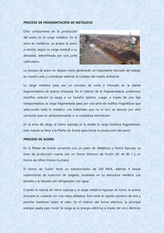 PROCESO DE FRAGMENTACIÓN DE METÁLICOS
Otro componente en la producción
del acero es la carga metálica. En la
zona de metálicos, se acopia el acero
a reciclar, según su carga residual y su
densidad, determinada por una junta
calificadora.
La compra de acero en desuso viene generando un importante mercado de trabajo
en nuestro país y contribuye además al cuidado del medio ambiente.
La carga metálica pasa por un proceso de corte y triturado en la planta
fragmentadora de Aceros Arequipa. En el interior de la fragmentadora, poderosos
martillos reducen la carga a un tamaño óptimo. Luego, a través de una faja
transportadora, la carga fragmentada pasa por una serie de rodillos magnéticos que
seleccionan todo lo metálico. Los materiales que no lo son, se desvían por otro
conducto para su almacenamiento o su cuidadosa eliminación.
En la zona de carga, al hierro esponja se le añade la carga metálica fragmentada.
Esta mezcla se lleva a la Planta de Acería para iniciar la producción del acero.
PROCESO DE ACERÍA
En la Planta de Acería contamos con un patio de Metálicos y Hierro Esponja. La
línea de producción cuenta con un Horno Eléctrico de Fusión AC de 80 t y un
Horno de Afino (Horno Cuchara).
El Horno de Fusión tiene un transformador de 100 MVA, además 4 lanzas
supersónicas de inyección de oxígeno, instaladas en su estructura metálica. Los
paneles y la bóveda son refrigerados con agua.
Cuando la mezcla de hierro esponja y la carga metálica ingresan al horno, la puerta
principal es cubierta con una masa selladora. Esto evita el ingreso excesivo de aire y
permite mantener mejor el calor. En el interior del horno eléctrico, la principal
energía usada para fundir la carga es la energía eléctrica a través del arco eléctrico
 