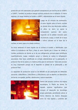 producido por tres electrodos que generan temperaturas por encima de los 3,000°C
a 5,000°C. También se produce energía química producto de la oxidación. El hierro
esponja y la carga metálica se funden a 1600ºC, obteniéndose así el acero líquido.
Luego de 36 minutos de combustión,
el acero líquido pasa al horno cuchara
en donde otros tres electrodos realizan
el afino, es decir, se ajusta la
composición química del acero,
logrando así la calidad necesaria para
el producto. Luego, a través de la buza
u orificio ubicado en la base de la
cuchara, el acero pasa a la colada continua.
Se inicia vertiendo el acero líquido de la cuchara al tundish o distribuidor, que
reduce la turbulencia del flujo y lleva el acero líquido por 4 líneas de colada o
moldes oscilatorios en donde se le da una refrigeración primaria para solidificarla
superficialmente. Luego, mediante spray´s y toberas se realiza la refrigeración
secundaria. Esta barra solidificada es cortada obteniéndose así la palanquilla, el
producto final de la acería y la materia prima para la laminación. Todo este proceso
es muy importante porque de él depende la calidad de la palanquilla y del
producto final.
La capacidad de producción anual es de 690,000 t/a de palanquilla de diferentes
secciones, (100x100mm, 130x130mm y 150x150mm), que se destina a la fabricación
de barras corrugadas, perfiles, alambrones y aceros especiales.
Dentro del proceso continuo de mejora
tecnológica, la Planta de Acería ha
logrado avances significativos que
incluyen el desarrollo de tecnología
propia patentada, permitiendo ubicar al
Horno Eléctrico de Aceros Arequipa
entre los más rápidos y potentes del
 