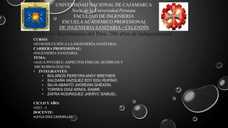 UNIVERSIDAD NACIONAL DE CAJAMARCA
Norte de la Universidad Peruana
FACULTAD DE INGENIERÍA
ESCUELAACADÉMICO PROFESIONAL
DE INGENIERÍA SANITARIA – CELENDÍN
"Año del Bicentenario del Perú: 200 años de Independencia"
CURSO:
•INTRODUCCIÓN A LA INGENIERÍA SANITARIA.
CARRERA PROFESIONAL:
•INGENIERÍA SANITARIA.
TEMA:
•AGUA POTABLE: ASPECTOS FÍSICOS, QUÍMICOS Y
MICROBIOLÓGICOS.
• INTEGRANTES:
• BOLAÑOS PEREYRA ANDY BREYNER.
• SALDAÑA VAZQUEZ EDY EDU RUFINO.
• SILVA ABANTO JHORDAN GHEXON.
• TORRES DIAZ ARNOL SAMIR.
• ZAFRA RODRIGUEZ JHERYC SAMUEL.
CICLO Y AÑO:
•2021 - I
DOCENTE:
•LEYLA DÍAZ CADENILLAS.
 