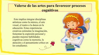 Valerse de las artes para favorecer procesos
cognitivos
Esto implica integrar disciplinas
artísticas como la música, el arte
visual, el teatro o la danza en la
educación. Estas experiencias
creativas estimulan la imaginación,
fomentan la expresión personal y
pueden mejorar habilidades
cognitivas como la memoria, la
atención y el pensamiento crítico en
los estudiantes.
 