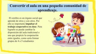 Convertir el aula en una pequeña comunidad de
aprendizaje.
El cerebro es un órgano social que
aprende de otros y con otros. Por
ello es importante impulsar el
trabajo cooperativo en clase. Para
lograrlo se puede cambiar la
disposición del aula tradicional a
una que propicie la cooperación
entre iguales, como sería formar
grupos de 4 o 5 estudiantes
 