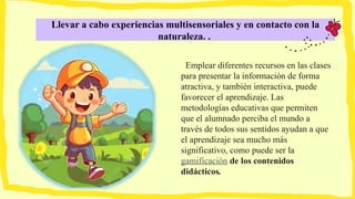 Llevar a cabo experiencias multisensoriales y en contacto con la
naturaleza. .
Emplear diferentes recursos en las clases
para presentar la información de forma
atractiva, y también interactiva, puede
favorecer el aprendizaje. Las
metodologías educativas que permiten
que el alumnado perciba el mundo a
través de todos sus sentidos ayudan a que
el aprendizaje sea mucho más
significativo, como puede ser la
gamificación de los contenidos
didácticos.
 
