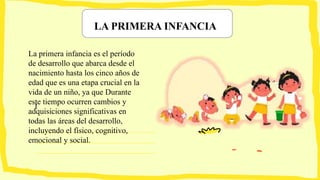 LA PRIMERA INFANCIA
I
La primera infancia es el período
de desarrollo que abarca desde el
nacimiento hasta los cinco años de
edad que es una etapa crucial en la
vida de un niño, ya que Durante
este tiempo ocurren cambios y
adquisiciones significativas en
todas las áreas del desarrollo,
incluyendo el físico, cognitivo,
emocional y social.
 