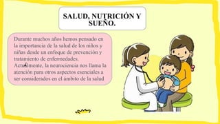 SALUD, NUTRICIÓN Y
SUEÑO.
Durante muchos años hemos pensado en
la importancia de la salud de los niños y
niñas desde un enfoque de prevención y
tratamiento de enfermedades.
Actualmente, la neurociencia nos llama la
atención para otros aspectos esenciales a
ser considerados en el ámbito de la salud
 