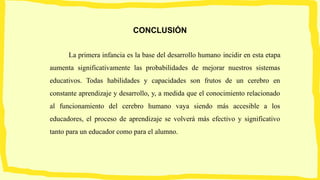 CONCLUSIÓN
La primera infancia es la base del desarrollo humano incidir en esta etapa
aumenta significativamente las probabilidades de mejorar nuestros sistemas
educativos. Todas habilidades y capacidades son frutos de un cerebro en
constante aprendizaje y desarrollo, y, a medida que el conocimiento relacionado
al funcionamiento del cerebro humano vaya siendo más accesible a los
educadores, el proceso de aprendizaje se volverá más efectivo y significativo
tanto para un educador como para el alumno.
 