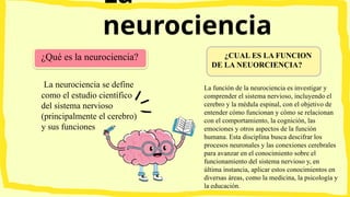 La
neurociencia
La neurociencia se define
como el estudio científico
del sistema nervioso
(principalmente el cerebro)
y sus funciones
¿Qué es la neurociencia? ¿CUAL ES LA FUNCION
DE LA NEUORCIENCIA?
La función de la neurociencia es investigar y
comprender el sistema nervioso, incluyendo el
cerebro y la médula espinal, con el objetivo de
entender cómo funcionan y cómo se relacionan
con el comportamiento, la cognición, las
emociones y otros aspectos de la función
humana. Esta disciplina busca descifrar los
procesos neuronales y las conexiones cerebrales
para avanzar en el conocimiento sobre el
funcionamiento del sistema nervioso y, en
última instancia, aplicar estos conocimientos en
diversas áreas, como la medicina, la psicología y
la educación.
 