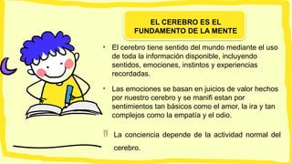EL CEREBRO ES EL
FUNDAMENTO DE LA MENTE
• El cerebro tiene sentido del mundo mediante el uso
de toda la información disponible, incluyendo
sentidos, emociones, instintos y experiencias
recordadas.
• Las emociones se basan en juicios de valor hechos
por nuestro cerebro y se manifi estan por
sentimientos tan básicos como el amor, la ira y tan
complejos como la empatía y el odio.
 La conciencia depende de la actividad normal del
cerebro.
 
