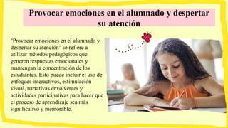 Provocar emociones en el alumnado y despertar
su atención
"Provocar emociones en el alumnado y
despertar su atención" se refiere a
utilizar métodos pedagógicos que
generen respuestas emocionales y
mantengan la concentración de los
estudiantes. Esto puede incluir el uso de
enfoques interactivos, estimulación
visual, narrativas envolventes y
actividades participativas para hacer que
el proceso de aprendizaje sea más
significativo y memorable.
 