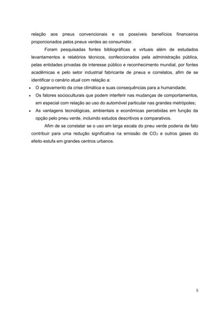 5
relação aos pneus convencionais e os possíveis benefícios financeiros
proporcionados pelos pneus verdes ao consumidor.
Foram pesquisadas fontes bibliográficas e virtuais além de estudados
levantamentos e relatórios técnicos, confeccionados pela administração pública,
pelas entidades privadas de interesse público e reconhecimento mundial, por fontes
acadêmicas e pelo setor industrial fabricante de pneus e correlatos, afim de se
identificar o cenário atual com relação a:
 O agravamento da crise climática e suas consequências para a humanidade;
 Os fatores socioculturais que podem interferir nas mudanças de comportamentos,
em especial com relação ao uso do automóvel particular nas grandes metrópoles;
 As vantagens tecnológicas, ambientais e econômicas percebidas em função da
opção pelo pneu verde, incluindo estudos descritivos e comparativos.
Afim de se constatar se o uso em larga escala do pneu verde poderia de fato
contribuir para uma redução significativa na emissão de CO2 e outros gases do
efeito estufa em grandes centros urbanos.
 