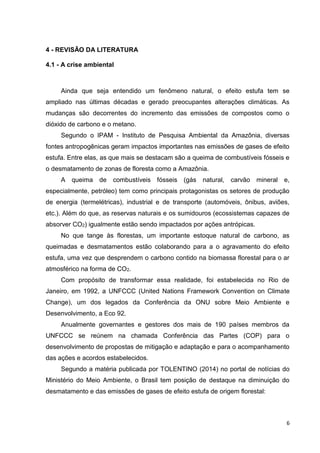 6
4 - REVISÃO DA LITERATURA
4.1 - A crise ambiental
Ainda que seja entendido um fenômeno natural, o efeito estufa tem se
ampliado nas últimas décadas e gerado preocupantes alterações climáticas. As
mudanças são decorrentes do incremento das emissões de compostos como o
dióxido de carbono e o metano.
Segundo o IPAM - Instituto de Pesquisa Ambiental da Amazônia, diversas
fontes antropogênicas geram impactos importantes nas emissões de gases de efeito
estufa. Entre elas, as que mais se destacam são a queima de combustíveis fósseis e
o desmatamento de zonas de floresta como a Amazônia.
A queima de combustíveis fósseis (gás natural, carvão mineral e,
especialmente, petróleo) tem como principais protagonistas os setores de produção
de energia (termelétricas), industrial e de transporte (automóveis, ônibus, aviões,
etc.). Além do que, as reservas naturais e os sumidouros (ecossistemas capazes de
absorver CO2) igualmente estão sendo impactados por ações antrópicas.
No que tange às florestas, um importante estoque natural de carbono, as
queimadas e desmatamentos estão colaborando para a o agravamento do efeito
estufa, uma vez que desprendem o carbono contido na biomassa florestal para o ar
atmosférico na forma de CO2.
Com propósito de transformar essa realidade, foi estabelecida no Rio de
Janeiro, em 1992, a UNFCCC (United Nations Framework Convention on Climate
Change), um dos legados da Conferência da ONU sobre Meio Ambiente e
Desenvolvimento, a Eco 92.
Anualmente governantes e gestores dos mais de 190 países membros da
UNFCCC se reúnem na chamada Conferência das Partes (COP) para o
desenvolvimento de propostas de mitigação e adaptação e para o acompanhamento
das ações e acordos estabelecidos.
Segundo a matéria publicada por TOLENTINO (2014) no portal de notícias do
Ministério do Meio Ambiente, o Brasil tem posição de destaque na diminuição do
desmatamento e das emissões de gases de efeito estufa de origem florestal:
 