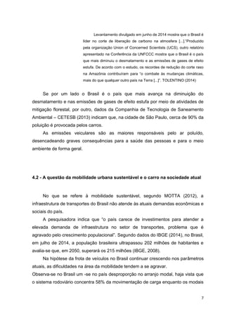 7
Levantamento divulgado em junho de 2014 mostra que o Brasil é
líder no corte de liberação de carbono na atmosfera [...].“Produzido
pela organização Union of Concerned Scientists (UCS), outro relatório
apresentado na Conferência da UNFCCC mostra que o Brasil é o país
que mais diminuiu o desmatamento e as emissões de gases de efeito
estufa. De acordo com o estudo, os recordes de redução do corte raso
na Amazônia contribuíram para “o combate às mudanças climáticas,
mais do que qualquer outro país na Terra [...]”. TOLENTINO (2014)
Se por um lado o Brasil é o país que mais avança na diminuição do
desmatamento e nas emissões de gases de efeito estufa por meio de atividades de
mitigação florestal, por outro, dados da Companhia de Tecnologia de Saneamento
Ambiental – CETESB (2013) indicam que, na cidade de São Paulo, cerca de 90% da
poluição é provocada pelos carros.
As emissões veiculares são as maiores responsáveis pelo ar poluído,
desencadeando graves consequências para a saúde das pessoas e para o meio
ambiente de forma geral.
4.2 - A questão da mobilidade urbana sustentável e o carro na sociedade atual
No que se refere à mobilidade sustentável, segundo MOTTA (2012), a
infraestrutura de transportes do Brasil não atende às atuais demandas econômicas e
sociais do país.
A pesquisadora indica que “o país carece de investimentos para atender a
elevada demanda de infraestrutura no setor de transportes, problema que é
agravado pelo crescimento populacional”. Segundo dados do IBGE (2014), no Brasil,
em julho de 2014, a população brasileira ultrapassou 202 milhões de habitantes e
avalia-se que, em 2050, superará os 215 milhões (IBGE, 2008).
Na hipótese da frota de veículos no Brasil continuar crescendo nos parâmetros
atuais, as dificuldades na área da mobilidade tendem a se agravar.
Observa-se no Brasil um -se no país desproporção no arranjo modal, haja vista que
o sistema rodoviário concentra 58% da movimentação de carga enquanto os modais
 