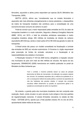 8
ferroviário, aquaviário e aéreo juntos respondem por apenas 38,4% (Ministério dos
Transportes, 2009).
MOTTA (2012), afirma que “considerando que os modais ferroviário e
aquaviário são mais eficientes energeticamente e menos poluidores, o desequilíbrio
da matriz de transporte brasileira não contribuiu para a consolidação de uma
economia de baixo consumo de carbono no país”.
Pode-se concluir que o maior responsável pelas emissões de CO2 do setor de
transportes brasileiro é o modo rodoviário. Segundo o Balanço Energético Nacional
(MME, 2014), em 2013, o total de emissões antrópicas associadas à matriz
energética brasileira atingiu 459 milhões de toneladas de dióxido de carbono
equivalente (Mt CO2-eq), sendo a maior parte (215,3 Mt CO2-eq) gerada no setor de
transportes.
O Brasil ainda não possui um modelo consolidado de fiscalização e controle
das emissões de GEE por veículos automotores. O Conama é o órgão responsável
pela prescrição de limites de emissão veiculares e a fiscalização é de
responsabilidades dos estados e municípios.
A Resolução Conama nº 418 de 2009 tornou obrigatória a inspeção veicular
nos municípios do país com mais de três milhões de veículos. Na época de seu
lançamento, GRAMACHO (2009) mencionava em matéria publicada no portal do
Ministério do Meio Ambiente que:
“Com o controle, o Conama pretende reduzir os casos de poluição
decorrentes de falhas de manutenção e de alteração nos projetos originais
dos veículos. Os resultados esperados são a melhoria da qualidade do ar,
com a consequente melhoria da saúde pública e aumento da expectativa de
vida dos habitantes das grandes cidades. A redução das emissões
veiculares reflete diretamente na questão do aquecimento global e na
questão da concentração de ozônio na troposfera”.
No entanto, a grande parte dos municípios brasileiros não tem cumprido esta
resolução. Assim, ainda circulam no país veículos muito antigos e fora dos padrões
de regulamentação nacionais. O estudo Emissões veiculares no estado de São
Paulo - CETESB (2013), aponta que a frota paulista cresceu 5% no ano de 2012,
apresentando idade média de oito anos.
 