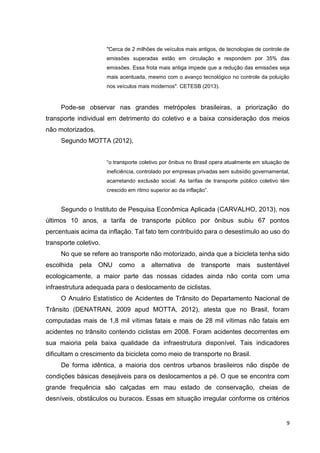 9
"Cerca de 2 milhões de veículos mais antigos, de tecnologias de controle de
emissões superadas estão em circulação e respondem por 35% das
emissões. Essa frota mais antiga impede que a redução das emissões seja
mais acentuada, mesmo com o avanço tecnológico no controle da poluição
nos veículos mais modernos". CETESB (2013).
Pode-se observar nas grandes metrópoles brasileiras, a priorização do
transporte individual em detrimento do coletivo e a baixa consideração dos meios
não motorizados.
Segundo MOTTA (2012),
“o transporte coletivo por ônibus no Brasil opera atualmente em situação de
ineficiência, controlado por empresas privadas sem subsídio governamental,
acarretando exclusão social. As tarifas de transporte público coletivo têm
crescido em ritmo superior ao da inflação”.
Segundo o Instituto de Pesquisa Econômica Aplicada (CARVALHO, 2013), nos
últimos 10 anos, a tarifa de transporte público por ônibus subiu 67 pontos
percentuais acima da inflação. Tal fato tem contribuído para o desestímulo ao uso do
transporte coletivo.
No que se refere ao transporte não motorizado, ainda que a bicicleta tenha sido
escolhida pela ONU como a alternativa de transporte mais sustentável
ecologicamente, a maior parte das nossas cidades ainda não conta com uma
infraestrutura adequada para o deslocamento de ciclistas.
O Anuário Estatístico de Acidentes de Trânsito do Departamento Nacional de
Trânsito (DENATRAN, 2009 apud MOTTA, 2012), atesta que no Brasil, foram
computadas mais de 1,8 mil vítimas fatais e mais de 28 mil vítimas não fatais em
acidentes no trânsito contendo ciclistas em 2008. Foram acidentes decorrentes em
sua maioria pela baixa qualidade da infraestrutura disponível. Tais indicadores
dificultam o crescimento da bicicleta como meio de transporte no Brasil.
De forma idêntica, a maioria dos centros urbanos brasileiros não dispõe de
condições básicas desejáveis para os deslocamentos a pé. O que se encontra com
grande frequência são calçadas em mau estado de conservação, cheias de
desníveis, obstáculos ou buracos. Essas em situação irregular conforme os critérios
 