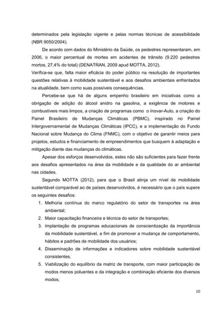 10
determinados pela legislação vigente e pelas normas técnicas de acessibilidade
(NBR 9050/2004).
De acordo com dados do Ministério da Saúde, os pedestres representaram, em
2006, o maior percentual de mortes em acidentes de trânsito (9.220 pedestres
mortos, 27,4% do total) (DENATRAN, 2009 apud MOTTA, 2012).
Verifica-se que, falta maior eficácia do poder público na resolução de importantes
questões relativas à mobilidade sustentável e aos desafios ambientais enfrentados
na atualidade, bem como suas possíveis consequências.
Percebe-se que há de alguns empenho brasileiro em iniciativas como a
obrigação de adição do álcool anidro na gasolina, a exigência de motores e
combustíveis mais limpos, a criação de programas como o Inovar-Auto, a criação do
Painel Brasileiro de Mudanças Climáticas (PBMC), inspirado no Painel
Intergovernamental de Mudanças Climáticas (IPCC), e a implementação do Fundo
Nacional sobre Mudança do Clima (FNMC), com o objetivo de garantir meios para
projetos, estudos e financiamento de empreendimentos que busquem à adaptação e
mitigação diante das mudanças do climáticas.
Apesar dos esforços desenvolvidos, estes não são suficientes para fazer frente
aos desafios apresentados na área da mobilidade e da qualidade do ar ambiental
nas cidades.
Segundo MOTTA (2012), para que o Brasil atinja um nível de mobilidade
sustentável comparável ao de países desenvolvidos, é necessário que o país supere
os seguintes desafios:
1. Melhoria contínua do marco regulatório do setor de transportes na área
ambiental;
2. Maior capacitação financeira e técnica do setor de transportes;
3. Implantação de programas educacionais de conscientização da importância
da mobilidade sustentável, a fim de promover a mudança de comportamento,
hábitos e padrões de mobilidade dos usuários;
4. Disseminação de informações e indicadores sobre mobilidade sustentável
consistentes;
5. Viabilização do equilíbrio da matriz de transporte, com maior participação de
modos menos poluentes e da integração e combinação eficiente dos diversos
modos;
 