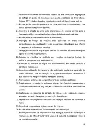 12
22.Incentivo de sistemas de transporte coletivo de alta capacidade segregados
do tráfego em geral, na modalidade adequada à realidade da área urbana:
ônibus, BRT, trólebus, bondes, veículos leves sobre trilhos, trens e metrôs;
23.Promoção de subsídio governamental para possibilitar o barateamento das
tarifas do transporte público coletivo;
24.Incentivo à criação de uma tarifa diferenciada de energia elétrica para o
transporte público que privilegie alternativas de baixo impacto poluidor;
25.Promoção de zonas livres de veículos particulares;
26.Proibição do tráfego de veículos mais poluentes em áreas centrais
congestionadas ou poluídas através de programa de etiquetagem que informe
a categoria de emissão dos veículos;
27.Obrigação nacional de etiquetagem veicular do consumo de combustível para
apoiar a escolha do consumidor;
28.Adoção de medidas de restrição aos veículos particulares (rodízio de
veículos, pedágio urbano, dentre outras);
29.Redução do número de vagas de estacionamento em áreas centrais e
constante fiscalização;
30.Incentivo à utilização do transporte não motorizado mediante a expansão da
malha cicloviária, com implantação de equipamentos urbanos necessários à
sua operação e integração com o transporte coletivo;
31.Promoção de sistemas de compartilhamento de bicicletas públicas;
32.Priorização da circulação de pedestres, através da infraestrutura necessária e
condições adequadas de segurança e conforto nas calçadas e nas travessias
viárias;
33.Implantação de sistemas de controle de tráfego e de velocidade eficazes,
visando o aumento da segurança e redução de acidentes;
34.Implantação de programas nacionais de inspeção veicular de poluentes e
ruído;
35.Incentivo à renovação da frota com mais de 15 anos;
36.Promoção de kits nacionais de retrofit para veículos antigos;
37.Promoção de ações de requalificação dos espaços públicos na construção e
manutenção de infraestrutura viária, visando o aumento dos espaços verdes e
de conforto ambiental;
 