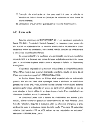 13
38.Promoção da arborização de vias para contribuir para a redução da
temperatura local e auxiliar na proteção da infraestrutura viária diante de
chuvas intensas;
39.Utilização de pneus “verdes” que reduzam o consumo de combustível.
4.2.1 - O pneu verde
Segundo o informado por ESTIGARRIBIA (2014) em reportagem publicada no
Portal DCI (Diário Comércio Indústria & Serviços), os chamados pneus verdes não
são apenas um apelo comercial da indústria automobilística. O pneu verde possui
resistência inferior ao rolamento e, dessa forma, reduz o consumo de combustível e
a emissão de poluentes atmosféricos.
Os pneus verdes têm na atualidade uma participação no mercado mundial de
cerca de 30% e a demanda por pneus de baixa resistência ao rolamento, menor
peso e performance superior tende a crescer segundo o boletim do Observatory
Nano (2011).
“Segundo as empresas que já fabricam pneus verdes, o componente custa de
10% a 15% a mais do que o comum (standard), no entanto, resulta em cerca de até
6% de economia de combustível”. ESTIGARRIBIA (2014)
Na Revista Quatro Rodas da Editora Abril, especializada em automóveis,
publicou em Abril de 2009, uma reportagem sobre a economia de combustível
gerada pelo uso do pneu verde, naquela ocasião a análise verificou qual a distância
percorrida pelo veículo utilizando um tanque de combustível, utilizando um jogo de
pneu standard e depois utilizando um jogo de pneu verde. E os resultados foram
claramente favoráveis ao uso do pneu verde.
"O consumidor pode obter o retorno do investimento em apenas quatro
meses", afirma o diretor de pesquisa e desenvolvimento da Pirelli América Latina,
Roberto Falkestein. Segundo o executivo, além da eficiência energética, o pneu
verde ainda reduz a emissão de gases do efeito estufa. "Para cada 50 quilômetros
rodados, 200 garrafas PET de CO2 deixam de ser despejadas na atmosfera",
exemplifica. ESTIGARRIBIA (2014)
 