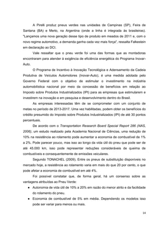 14
A Pirelli produz pneus verdes nas unidades de Campinas (SP), Feira de
Santana (BA) e Merlo, na Argentina (onde a linha é integrada às brasileiras).
"Lançamos uma nova geração desse tipo de produto em meados de 2011 e, com o
novo regime automotivo, a demanda ganha cada vez mais força", ressalta Falkestein
em declaração ao DCI.
Vale ressaltar que o pneu verde foi uma das formas que as montadoras
encontraram para atender à exigência de eficiência energética do Programa Inovar-
Auto.
O Programa de Incentivo à Inovação Tecnológica e Adensamento da Cadeia
Produtiva de Veículos Automotores (Inovar-Auto), é uma medida adotada pelo
Governo Federal com o objetivo de estimular o investimento na indústria
automobilística nacional por meio da concessão de benefícios em relação ao
Imposto sobre Produtos Industrializados (IPI) para as empresas que estimularem e
investirem na inovação e em pesquisa e desenvolvimento dentro do Brasil.
As empresas interessadas têm de se comprometer com um conjunto de
metas no período de 2013-2017. Uma vez habilitadas, podem obter os benefícios do
crédito presumido do Imposto sobre Produtos Industrializados (IPI) de até 30 pontos
percentuais.
De acordo com o Transportation Research Board Special Report 286 (NAS,
2006), um estudo realizado pela Academia Nacional de Ciências, uma redução de
10% na resistência ao rolamento pode aumentar a economia de combustível de 1%
a 2%. Pode parecer pouco, mas isso ao longo da vida útil do pneu que pode ser de
até 45.000 km, isso pode representar reduções consideráveis de queima de
combustíveis e consequentemente de emissões veiculares.
Segundo TONACHEL (2009), Entre os pneus de substituição disponíveis no
mercado hoje, a resistência ao rolamento varia em mais do que 20 por cento, o que
pode afetar a economia de combustível em até 4%.
Foi possível constatar que, de forma geral, há um consenso sobre as
vantagens atribuídas ao Pneu Verde:
● Autonomia de vida útil de 10% a 20% em razão do menor atrito e da facilidade
do rolamento do pneu.
● Economia de combustível de 5% em média. Dependendo os modelos isso
pode ser variar para menos ou mais.
 