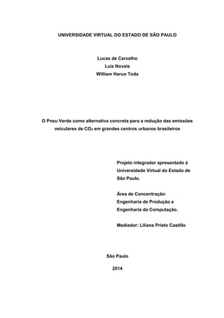 UNIVERSIDADE VIRTUAL DO ESTADO DE SÃO PAULO
Lucas de Carvalho
Luiz Novais
William Haruo Toda
O Pneu Verde como alternativa concreta para a redução das emissões
veiculares de CO2 em grandes centros urbanos brasileiros
São Paulo
2014
Projeto integrador apresentado á
Universidade Virtual do Estado de
Sâo Paulo.
Área de Concentração:
Engenharia de Produção e
Engenharia da Computação.
Mediador: Liliana Prieto Castillo
 