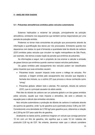 16
5 - ANÁLISE DOS DADOS
5.1 - Poluentes atmosféricos emitidos pelos veículos automotores
Estamos habituados a reclamar da poluição, principalmente da poluição
atmosférica, entretanto nos esquecemos que também somos responsáveis por uma
parcela da poluição emitida.
Podemos no tornar mais conscientes da poluição que provocamos através da
informação e quantificação dos danos por nós provocados. Entretanto quando nos
deparamos com dados no qual é fornecida a quantidade total de dióxido de carbono
(CO²) emitidos pelos veículos que circulam na região metropolitana de São Paulo,
por exemplo, não temos a exata noção da parcela que emitimos de poluentes.
As informações a seguir, tem o propósito de nos ensinar a calcular a emissão
de gases tóxicos que emitimos quando usamos nossos veículos particulares.
Os gases emitidos pelo escapamento dos veículos podem ser classificados
pelos impactos que suas emissões causam:
 Poluentes locais: causam impacto onde ocorre o tráfego de veículos. Por
exemplo, a fuligem emitida pelo escapamento dos veículos que degrada a
fachada dos imóveis, ou o ozônio (O³) que provoca a névoa conhecida como
“smog”.
 Poluentes globais: afetam todo o planeta. Por exemplo, dióxido de carbono
(CO²), que é o principal causador do efeito estufa.
Pelo fato do dióxido de carbono ser um poluente global e um dos gases emitidos
pelos veículos, aquele que mais impacta a atmosfera, ele será o utilizado na
equação para o cálculo das emissões veiculares.
Nos veículos automotores a produção de dióxido de carbono é realizada através
da queima da gasolina, onde 1g de gasolina pura queimada produz 3,08 g de CO².
Considerando uma densidade de 0,740 kg/l para gasolina pura, obteremos a relação
de 2,28 kg de CO² para cada litro de gasolina.
Analisando os dados acima, podemos imaginar um veículo que consiga percorrer
10 km com um litro de gasolina, isto significa que a cada 10 km rodados ele
produzirá 2,28 kg de CO². No entanto, devemos notar que o cálculo considera
 