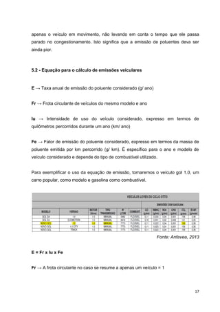 17
apenas o veículo em movimento, não levando em conta o tempo que ele passa
parado no congestionamento. Isto significa que a emissão de poluentes deva ser
ainda pior.
5.2 - Equação para o cálculo de emissões veiculares
E → Taxa anual de emissão do poluente considerado (g/ ano)
Fr → Frota circulante de veículos do mesmo modelo e ano
Iu → Intensidade de uso do veículo considerado, expresso em termos de
quilômetros percorridos durante um ano (km/ ano)
Fe → Fator de emissão do poluente considerado, expresso em termos da massa de
poluente emitida por km percorrido (g/ km). É específico para o ano e modelo de
veículo considerado e depende do tipo de combustível utilizado.
Para exemplificar o uso da equação de emissão, tomaremos o veículo gol 1.0, um
carro popular, como modelo e gasolina como combustível.
Fonte: Anfavea, 2013
E = Fr x Iu x Fe
Fr → A frota circulante no caso se resume a apenas um veículo = 1
 
