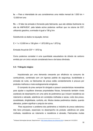 18
Iu → Para a intensidade de uso consideremos uma média mensal de 1.000 km =
12.000 km/ ano
Fe → O fator de emissão é fornecido pelo fabricante, que são obtidos facilmente no
site da ANFAVEA3, pela tabela acima podemos verificar que na coluna de CO²,
utilizando gasolina, a emissão é igual a 156 g/ km
Substituindo os dados na equação, temos:
E = 1 x 12.000 km x 156 g/km = 1.872.000 g ou 1.872 kg
Emissão Anual de CO² = 1.872 kg
Como podemos constatar é uma quantidade assustadora de dióxido de carbono
emitido por um único veículo considerado leve e de baixa cilindrada.
5.3 - Triângulo mágico
Impulsionada por uma demanda crescente por eficiência no consumo de
combustíveis, combinado com um rigoroso padrão de segurança, durabilidade e
emissão de ruído, os fabricantes de pneus estão constantemente à procura por
produtos melhores e mais ecologicamente amigáveis.
O composto do pneu sempre foi obrigado a possuir características necessárias
para ajustar e equilibrar diversas propriedades físicas, fornecendo também níveis
aceitáveis de desempenho em uma série de parâmetros que incluem resistência ao
rolamento e abrasão, aderência em condições molhadas e secas, ruído dos pneus,
durabilidade, dirigibilidade, conforto, etc. Muitos destes parâmetros citados, quando
alterados, podem significar o prejuízo de outros.
Para equacionar o problema dos parâmetros a indústria de pneus selecionou
três itens principais, essenciais no desempenho do produto: aderência em pista
molhada, resistência ao rolamento e resistência à abrasão. Fabricantes muitas
3
Anfavea/ Informações técnicas. Disponível em: <http://www.anfavea.com.br/tecnica.html>. Acesso em 14/12/2014
 