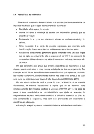 21
5.4 - Resistência ao rolamento
Para reduzir o consumo de combustíveis nos veículos precisamos minimizar os
impactos das forças que se opõe ao movimento do automóvel:
 Gravidade: afeta o peso do veículo.
 Inércia: se opõe a mudança de estado (em movimento/ parado) que se
encontra o veículo
 Resistência do ar: pode ser minimizado através da melhoria do design do
veículo.
 Atrito mecânico: é a perda de energia, provocada, por exemplo, pela
transformação dos movimentos dos pistões em movimentos das rodas.
 Resistência ao rolamento: geralmente pouco lembrada como uma das forças
que se opõe ao movimento, ela é responsável por 20 % do consumo de
combustível. O item do carro que afeta diretamente o índice de rolamento são
os pneus.
Um dos parâmetros dos pneus que afetam a resistência ao rolamento é a sua
dureza, quanto mais duro o pneu menos resistência ele terá ao movimento. Por
exemplo, a roda de um trem oferece menos resistência do que o pneu de um carro.
No entanto o automóvel, diferentemente do trem não anda sobre trilhos, e ao fazer
uma curva ele poderá derrapar devido à falta de aderência (MICHELIN, 2011).
Um dos componentes da matéria prima do pneu, a borracha, é um material
viscoelástico. O material viscoelástico é aquele que ao se deformar sofre
simultaneamente deformações elásticas e viscosas (PORTO, 2011). No caso do
pneu, é essa característica de viscoelasticidade que ajuda na absorção de
irregularidades da pista, melhorando o conforto e também a aderência do pneu ao
solo aumentando a segurança, mas com isso provocando um incremento a
resistência ao rolamento.
A ilustração a seguir apresenta o conceito básico de resistência ao movimento:
 