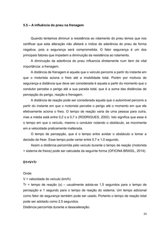 24
5.5 – A influência do pneu na frenagem
Quando tentamos diminuir a resistência ao rolamento do pneu temos que nos
certificar que esta alteração não afetará o índice de aderência do pneu de forma
negativa, pois a segurança será comprometida. O fator segurança é um dos
principais fatores que impedem a diminuição da resistência ao rolamento.
A diminuição da aderência do pneu influencia diretamente num item de vital
importância: a frenagem.
A distância de frenagem é aquela que o veículo percorre a partir do instante em
que o motorista aciona o freio até a imobilidade total. Porém por motivos de
segurança a distância que deve ser considerada é aquela a partir do momento que o
condutor percebe o perigo até a sua parada total, que é a soma das distâncias de
percepção do perigo, reação e frenagem.
A distância de reação pode ser considerada aquela que o automóvel percorre a
partir do instante em que o motorista percebe o perigo até o momento em que ele
efetivamente aciona o freio. O tempo de reação varia de uma pessoa para outra,
mas a média está entre 0,2 s a 0,7 s (RODRIGUES, 2002). Isto significa que esse é
o tempo em que o veículo, mesmo o condutor notando o obstáculo, se movimenta
em a velocidade praticamente inalterada.
O tempo de percepção, que é o tempo entre avistar o obstáculo e tomar a
decisão de frear. Esse tempo pode variar entre 0,7 e 1,0 segundo.
Assim a distância percorrida pelo veículo durante o tempo de reação (motorista
+ sistema de freios) pode ser calculada da seguinte forma (OFICINA BRASIL, 2014):
D1=V×Tr
Onde:
V = velocidade do veículo (km/h)
Tr = tempo de reação (s) – usualmente adota-se 1,5 segundos para o tempo de
percepção e 1 segundo para o tempo de reação do sistema. Um tempo adicional
como fator de segurança também pode ser usado. Portanto o tempo de reação total
pode ser adotado como 2,5 segundos.
Distância percorrida durante a desaceleração:
 