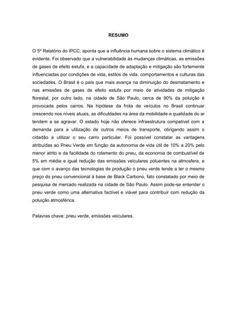 RESUMO
O 5º Relatório do IPCC, aponta que a influência humana sobre o sistema climático é
evidente. Foi observado que a vulnerabilidade às mudanças climáticas, as emissões
de gases de efeito estufa, e a capacidade de adaptação e mitigação são fortemente
influenciadas por condições de vida, estilos de vida, comportamentos e culturas das
sociedades. O Brasil é o país que mais avança na diminuição do desmatamento e
nas emissões de gases de efeito estufa por meio de atividades de mitigação
florestal, por outro lado, na cidade de São Paulo, cerca de 90% da poluição é
provocada pelos carros. Na hipótese da frota de veículos no Brasil continuar
crescendo nos níveis atuais, as dificuldades na área da mobilidade e qualidade do ar
tendem a se agravar. O estado hoje não oferece infraestrutura compatível com a
demanda para a utilização de outros meios de transporte, obrigando assim o
cidadão a utilizar o seu carro particular. Foi possível constatar as vantagens
atribuídas ao Pneu Verde em função da autonomia de vida útil de 10% a 20% pelo
menor atrito e da facilidade do rolamento do pneu, da economia de combustível de
5% em média e igual redução das emissões veiculares poluentes na atmosfera, e
que com o avanço das tecnologias de produção o pneu verde tende a ter o mesmo
preço do pneu convencional à base de Black Carbono, fato constatado por meio de
pesquisa de mercado realizada na cidade de São Paulo. Assim pode-se entender o
pneu verde como uma alternativa factível e viável para contribuir com redução da
poluição atmosférica.
Palavras chave: pneu verde, emissões veiculares.
 