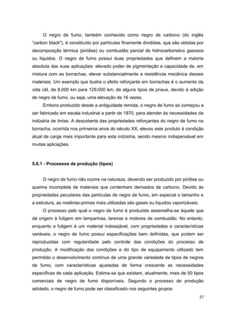 27
O negro de fumo, também conhecido como negro de carbono (do inglês
“carbon black"), é constituído por partículas finamente divididas, que são obtidas por
decomposição térmica (pirólise) ou combustão parcial de hidrocarbonetos gasosos
ou líquidos. O negro de fumo possui duas propriedades que definem a maioria
absoluta das suas aplicações: elevado poder de pigmentação e capacidade de, em
mistura com as borrachas, elevar substancialmente a resistência mecânica desses
materiais. Um exemplo que ilustra o efeito reforçante em borrachas é o aumento da
vida útil, de 8.000 km para 129.000 km, de alguns tipos de pneus, devido à adição
de negro de fumo, ou seja, uma elevação de 16 vezes.
Embora produzido desde a antiguidade remota, o negro de fumo só começou a
ser fabricado em escala industrial a partir de 1870, para atender às necessidades da
indústria de tintas. A descoberta das propriedades reforçantes do negro de fumo na
borracha, ocorrida nos primeiros anos do século XX, elevou este produto à condição
atual de carga mais importante para esta indústria, sendo mesmo indispensável em
muitas aplicações.
5.6.1 - Processos de produção (tipos)
O negro de fumo não ocorre na natureza, devendo ser produzido por pirólise ou
queima incompleta de materiais que contenham derivados de carbono. Devido às
propriedades peculiares das partículas de negro de fumo, em especial o tamanho e
a estrutura, as matérias-primas mais utilizadas são gases ou líquidos vaporizáveis.
O processo pelo qual o negro de fumo é produzido assemelha-se àquele que
dá origem à fuligem em lamparinas, lareiras e motores de combustão. No entanto,
enquanto a fuligem é um material indesejável, com propriedades e características
variáveis, o negro de fumo possui especificações bem definidas, que podem ser
reproduzidas com regularidade pelo controle das condições do processo de
produção. A modificação das condições e do tipo de equipamento utilizado tem
permitido o desenvolvimento contínuo de uma grande variedade de tipos de negros
de fumo, com características ajustadas de forma crescente as necessidades
específicas de cada aplicação. Estima-se que existam, atualmente, mais de 50 tipos
comerciais de negro de fumo disponíveis. Segundo o processo de produção
adotado, o negro de fumo pode ser classificado nos seguintes grupos:
 