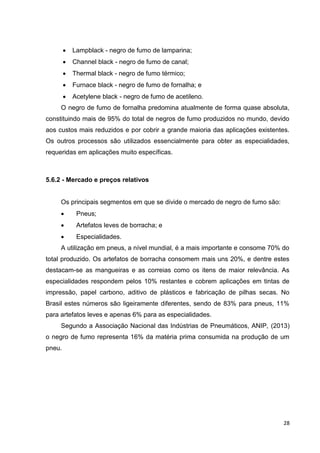 28
 Lampblack - negro de fumo de lamparina;
 Channel black - negro de fumo de canal;
 Thermal black - negro de fumo térmico;
 Furnace black - negro de fumo de fornalha; e
 Acetylene black - negro de fumo de acetileno.
O negro de fumo de fornalha predomina atualmente de forma quase absoluta,
constituindo mais de 95% do total de negros de fumo produzidos no mundo, devido
aos custos mais reduzidos e por cobrir a grande maioria das aplicações existentes.
Os outros processos são utilizados essencialmente para obter as especialidades,
requeridas em aplicações muito específicas.
5.6.2 - Mercado e preços relativos
Os principais segmentos em que se divide o mercado de negro de fumo são:
 Pneus;
 Artefatos leves de borracha; e
 Especialidades.
A utilização em pneus, a nível mundial, é a mais importante e consome 70% do
total produzido. Os artefatos de borracha consomem mais uns 20%, e dentre estes
destacam-se as mangueiras e as correias como os itens de maior relevância. As
especialidades respondem pelos 10% restantes e cobrem aplicações em tintas de
impressão, papel carbono, aditivo de plásticos e fabricação de pilhas secas. No
Brasil estes números são ligeiramente diferentes, sendo de 83% para pneus, 11%
para artefatos leves e apenas 6% para as especialidades.
Segundo a Associação Nacional das Indústrias de Pneumáticos, ANIP, (2013)
o negro de fumo representa 16% da matéria prima consumida na produção de um
pneu.
 
