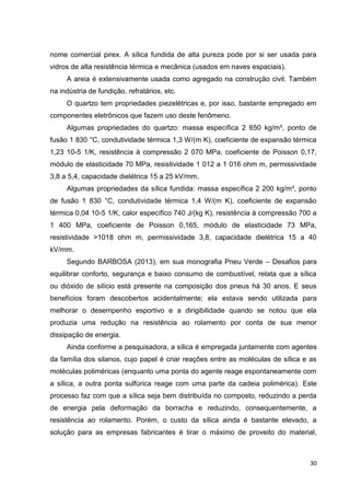 30
nome comercial pirex. A sílica fundida de alta pureza pode por si ser usada para
vidros de alta resistência térmica e mecânica (usados em naves espaciais).
A areia é extensivamente usada como agregado na construção civil. Também
na indústria de fundição, refratários, etc.
O quartzo tem propriedades piezelétricas e, por isso, bastante empregado em
componentes eletrônicos que fazem uso deste fenômeno.
Algumas propriedades do quartzo: massa específica 2 650 kg/m³, ponto de
fusão 1 830 °C, condutividade térmica 1,3 W/(m K), coeficiente de expansão térmica
1,23 10-5 1/K, resistência à compressão 2 070 MPa, coeficiente de Poisson 0,17,
módulo de elasticidade 70 MPa, resistividade 1 012 a 1 016 ohm m, permissividade
3,8 a 5,4, capacidade dielétrica 15 a 25 kV/mm.
Algumas propriedades da sílica fundida: massa específica 2 200 kg/m³, ponto
de fusão 1 830 °C, condutividade térmica 1,4 W/(m K), coeficiente de expansão
térmica 0,04 10-5 1/K, calor específico 740 J/(kg K), resistência à compressão 700 a
1 400 MPa, coeficiente de Poisson 0,165, módulo de elasticidade 73 MPa,
resistividade >1018 ohm m, permissividade 3,8, capacidade dielétrica 15 a 40
kV/mm.
Segundo BARBOSA (2013), em sua monografia Pneu Verde – Desafios para
equilibrar conforto, segurança e baixo consumo de combustível, relata que a sílica
ou dióxido de silício está presente na composição dos pneus há 30 anos. E seus
benefícios foram descobertos acidentalmente; ela estava sendo utilizada para
melhorar o desempenho esportivo e a dirigibilidade quando se notou que ela
produzia uma redução na resistência ao rolamento por conta de sua menor
dissipação de energia.
Ainda conforme a pesquisadora, a sílica é empregada juntamente com agentes
da família dos silanos, cujo papel é criar reações entre as moléculas de sílica e as
moléculas poliméricas (enquanto uma ponta do agente reage espontaneamente com
a sílica, a outra ponta sulfúrica reage com uma parte da cadeia polimérica). Este
processo faz com que a sílica seja bem distribuída no composto, reduzindo a perda
de energia pela deformação da borracha e reduzindo, consequentemente, a
resistência ao rolamento. Porém, o custo da sílica ainda é bastante elevado, a
solução para as empresas fabricantes é tirar o máximo de proveito do material,
 