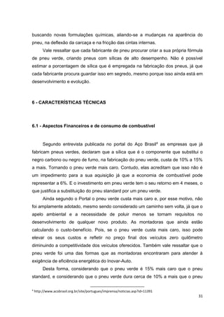 31
buscando novas formulações químicas, aliando-se a mudanças na aparência do
pneu, na deflexão da carcaça e na fricção das cintas internas.
Vale ressaltar que cada fabricante de pneu procurar criar a sua própria fórmula
de pneu verde, criando pneus com sílicas de alto desempenho. Não é possível
estimar a porcentagem de sílica que é empregada na fabricação dos pneus, já que
cada fabricante procura guardar isso em segredo, mesmo porque isso ainda está em
desenvolvimento e evolução.
6 - CARACTERÍSTICAS TÉCNICAS
6.1 - Aspectos Financeiros e de consumo de combustível
Segundo entrevista publicada no portal do Aço Brasil4 as empresas que já
fabricam pneus verdes, declaram que a sílica que é o componente que substitui o
negro carbono ou negro de fumo, na fabricação do pneu verde, custa de 10% a 15%
a mais. Tornando o pneu verde mais caro. Contudo, elas acreditam que isso não é
um impedimento para a sua aquisição já que a economia de combustível pode
representar a 6%. E o investimento em pneu verde tem o seu retorno em 4 meses, o
que justifica a substituição do pneu standard por um pneu verde.
Ainda segundo o Portal o pneu verde custa mais caro e, por esse motivo, não
foi amplamente adotado, mesmo sendo considerado um caminho sem volta, já que o
apelo ambiental e a necessidade de poluir menos se tornam requisitos no
desenvolvimento de qualquer novo produto. As montadoras que ainda estão
calculando o custo-benefício. Pois, se o pneu verde custa mais caro, isso pode
elevar os seus custos e refletir no preço final dos veículos zero quilômetro
diminuindo a competitividade dos veículos oferecidos. Também vale ressaltar que o
pneu verde foi uma das formas que as montadoras encontraram para atender à
exigência de eficiência energética do Inovar-Auto.
Desta forma, considerando que o pneu verde é 15% mais caro que o pneu
standard, e considerando que o pneu verde dura cerca de 10% a mais que o pneu
4
http://www.acobrasil.org.br/site/portugues/imprensa/noticias.asp?id=11391
 