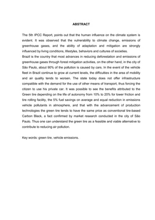 ABSTRACT
The 5th IPCC Report, points out that the human influence on the climate system is
evident. It was observed that the vulnerability to climate change, emissions of
greenhouse gases, and the ability of adaptation and mitigation are strongly
influenced by living conditions, lifestyles, behaviors and cultures of societies.
Brazil is the country that most advances in reducing deforestation and emissions of
greenhouse gases through forest mitigation activities, on the other hand, in the city of
São Paulo, about 90% of the pollution is caused by cars. In the event of the vehicle
fleet in Brazil continue to grow at current levels, the difficulties in the area of mobility
and air quality tends to worsen. The state today does not offer infrastructure
compatible with the demand for the use of other means of transport, thus forcing the
citizen to use his private car. It was possible to see the benefits attributed to the
Green tire depending on the life of autonomy from 10% to 20% for lower friction and
tire rolling facility, the 5% fuel savings on average and equal reduction in emissions
vehicle pollutants in atmosphere, and that with the advancement of production
technologies the green tire tends to have the same price as conventional tire-based
Carbon Black, a fact confirmed by market research conducted in the city of São
Paulo. Thus one can understand the green tire as a feasible and viable alternative to
contribute to reducing air pollution.
Key words: green tire, vehicle emissions.
 