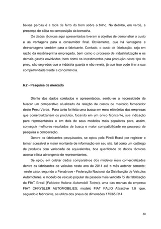 40
baixas perdas é a roda de ferro do trem sobre o trilho. No detalhe, em verde, a
presença de sílica na composição da borracha.
Os dados técnicos aqui apresentados tiveram o objetivo de demonstrar o custo
e as vantagens para o consumidor final. Obviamente, que há vantagens e
desvantagens também para o fabricante. Contudo, o custo de fabricação, seja em
razão da matéria-prima empregada, bem como o processo de industrialização e os
demais gastos envolvidos, bem como os investimentos para produção deste tipo de
pneu, são segredos que a indústria guarda e não revela, já que isso pode tirar a sua
competitividade frente a concorrência.
6.2 - Pesquisa de mercado
Diante dos dados coletados e apresentados, sentiu-se a necessidade de
buscar um comparativo atualizado da relação de custos do mercado fornecedor
deste Pneu Verde. Para tanto foi feita uma busca em meio eletrônico das empresas
que comercializariam os produtos, focando em um único fabricante, sua indicação
para representantes e em dois de seus modelos mais populares para, assim,
conseguir melhores resultados de busca e maior compatibilidade no processo de
pesquisa e comparação.
Dentre os fabricantes pesquisados, se optou pela Pirelli Brasil por registrar e
tornar acessível o maior montante de informação em seu site, tal como um catálogo
de produtos com variedade de equivalentes, boa quantidade de dados técnicos
acerca e lista abrangente de representantes.
Se optou em coletar dados comparativos dos modelos mais comercializados
dentre os fabricantes de veículos neste ano de 2014 até o mês anterior corrente;
neste caso, segundo a Fenabrave - Federação Nacional da Distribuição de Veículos
Automotores, o modelo de veículo popular de passeio mais vendido foi de fabricação
da FIAT Brasil (Fabbrica Italiana Automobili Torino), uma das marcas da empresa
FIAT CHRYSLER AUTOMOBILIES; modelo FIAT PALIO Attractive 1.0 que,
segundo o fabricante, se utiliza dos pneus de dimensões 175/65 R14.
 