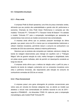 41
6.3 - Comparativo de preços
6.3.1 – Pneu verde
A empresa Pirelli do Brasil apresentou uma linha de pneus chamados verdes,
afirmando que seu produto alia sustentabilidade e grande vida útil, performance e
economia. Chamada de linha Pirelli Green Performance é composta por três
modelos: "Cinturato P1", "Cinturato P7" e "Scorpion Verde All Season". Foi adotado
o modelo ˜Cinturato P1" para a comparação mercadológica por apresentar as
características mais comuns ao modelo convencional mais comercializado.
A empresa ainda afirma que os produtos possuem tecnologia de última
geração, que pesam cerca de 8% a menos que os correspondentes tradicionais e
utilizam materiais inovadores, permitindo reduzir o consumo de combustível e as
emissões de CO2 dos automóveis, aliados à máxima performance.
Descreve que os produtos são compostos por materiais, estrutura e design da
banda de rodagem desenvolvidos para interagir em equilíbrio com o "Triângulo
Mágico" afim de garantir redução do ruído, melhor frenagem e dirigibilidade, tanto
em pistas secas quanto molhadas, além de permitir um desempenho constante ao
longo da vida útil.
A empresa ainda afirma que a melhora da relação entre o perfil do pneu e
desenho de banda de rodagem, juntamente com os compostos inovadores como
sílica e polímeros funcionais, são responsáveis pela redução de consumo de
combustível e emissões de CO2 de um veículo.
6.3.2 - Pneu Convencional
A empresa possui uma gama abrangente de produtos convencionais para
vários usos, em veículos de diversas categorias mas, se atendo ao modelo que
abastece o veículo mais comercializado em território nacional no ano de 2014 -
segundo a FENABAVE -, de dimensões 175/65 r14, optou-se, para a comparação
mercadológica, pelo modelo Pirelli "Cinturato P4".
 