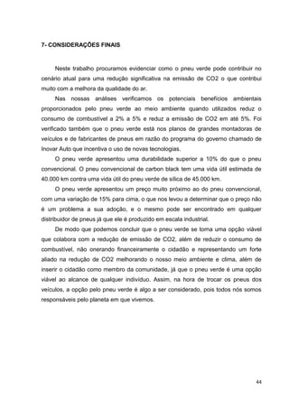 44
7- CONSIDERAÇÕES FINAIS
Neste trabalho procuramos evidenciar como o pneu verde pode contribuir no
cenário atual para uma redução significativa na emissão de CO2 o que contribui
muito com a melhora da qualidade do ar.
Nas nossas análises verificamos os potenciais benefícios ambientais
proporcionados pelo pneu verde ao meio ambiente quando utilizados reduz o
consumo de combustível a 2% a 5% e reduz a emissão de CO2 em até 5%. Foi
verificado também que o pneu verde está nos planos de grandes montadoras de
veículos e de fabricantes de pneus em razão do programa do governo chamado de
Inovar Auto que incentiva o uso de novas tecnologias.
O pneu verde apresentou uma durabilidade superior a 10% do que o pneu
convencional. O pneu convencional de carbon black tem uma vida útil estimada de
40.000 km contra uma vida útil do pneu verde de sílica de 45.000 km.
O pneu verde apresentou um preço muito próximo ao do pneu convencional,
com uma variação de 15% para cima, o que nos levou a determinar que o preço não
é um problema a sua adoção, e o mesmo pode ser encontrado em qualquer
distribuidor de pneus já que ele é produzido em escala industrial.
De modo que podemos concluir que o pneu verde se torna uma opção viável
que colabora com a redução de emissão de CO2, além de reduzir o consumo de
combustível, não onerando financeiramente o cidadão e representando um forte
aliado na redução de CO2 melhorando o nosso meio ambiente e clima, além de
inserir o cidadão como membro da comunidade, já que o pneu verde é uma opção
viável ao alcance de qualquer indivíduo. Assim, na hora de trocar os pneus dos
veículos, a opção pelo pneu verde é algo a ser considerado, pois todos nós somos
responsáveis pelo planeta em que vivemos.
 